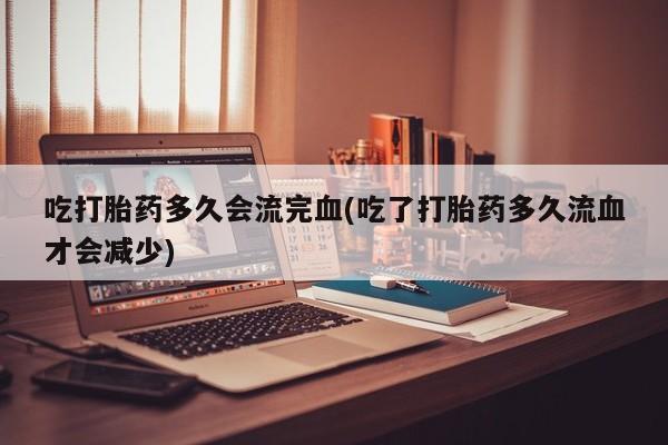 私人打胎药专卖联系微信吃打胎药多久会流完血(吃了打胎药多久流血才会减少)