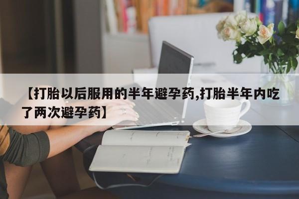 私人打胎药专卖联系微信【打胎以后服用的半年避孕药,打胎半年内吃了两次避孕药】