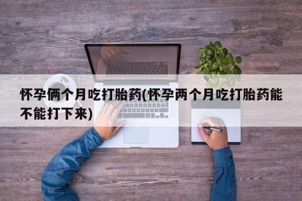 私人打胎药专卖联系微信怀孕俩个月吃打胎药(怀孕两个月吃打胎药能不能打下来)
