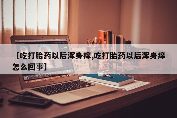 私人打胎药专卖联系微信【吃打胎药以后浑身痒,吃打胎药以后浑身痒怎么回事】