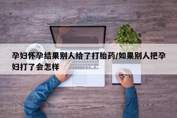 私人打胎药专卖联系微信孕妇怀孕结果别人给了打胎药/如果别人把孕妇打了会怎样