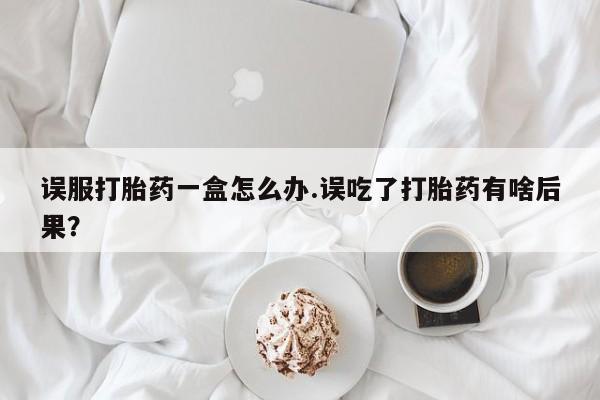 私人打胎药专卖联系微信误服打胎药一盒怎么办.误吃了打胎药有啥后果?