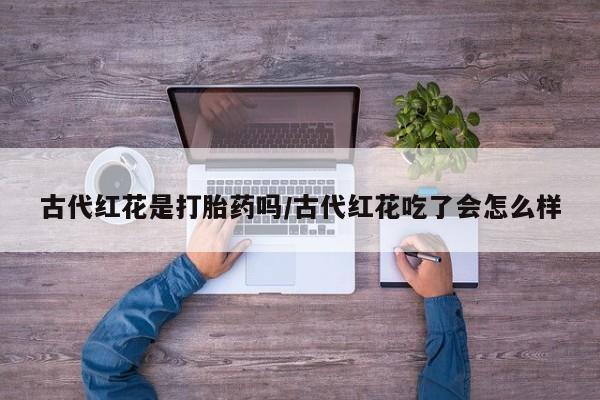 私人打胎药专卖联系微信古代红花是打胎药吗/古代红花吃了会怎么样