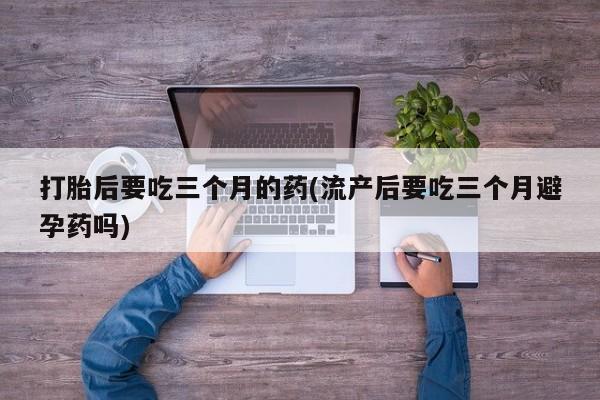 私人打胎药专卖联系微信打胎后要吃三个月的药(流产后要吃三个月避孕药吗)