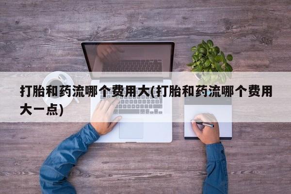 私人打胎药专卖联系微信打胎和药流哪个费用大(打胎和药流哪个费用大一点)
