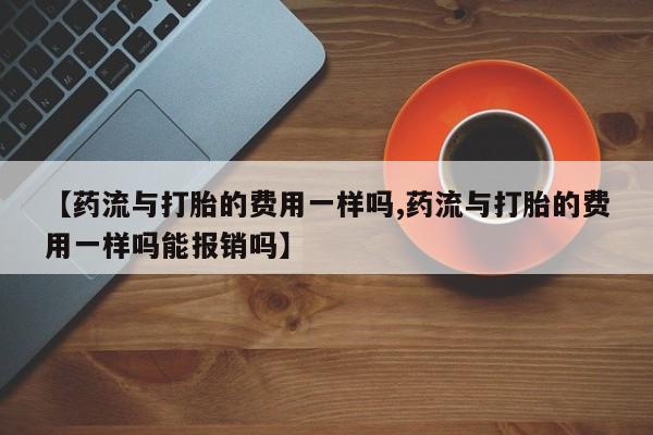 私人打胎药专卖联系微信【药流与打胎的费用一样吗,药流与打胎的费用一样吗能报销吗】