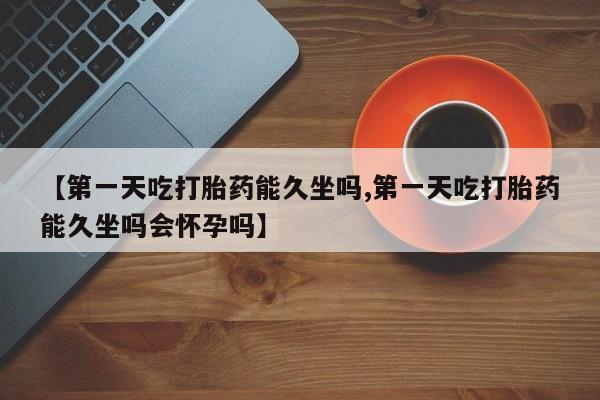私人打胎药专卖联系微信【第一天吃打胎药能久坐吗,第一天吃打胎药能久坐吗会怀孕吗】