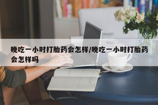 私人打胎药专卖联系微信晚吃一小时打胎药会怎样/晚吃一小时打胎药会怎样吗