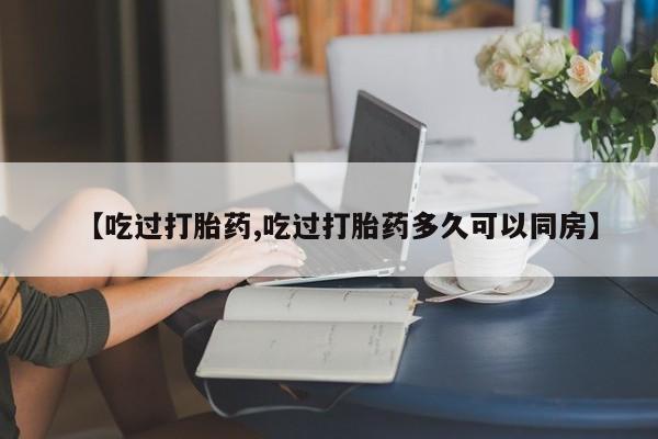 私人打胎药专卖联系微信【吃过打胎药,吃过打胎药多久可以同房】