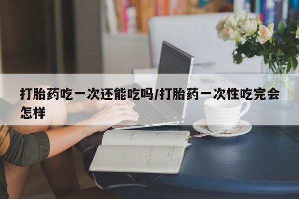 私人打胎药专卖联系微信打胎药吃一次还能吃吗/打胎药一次性吃完会怎样