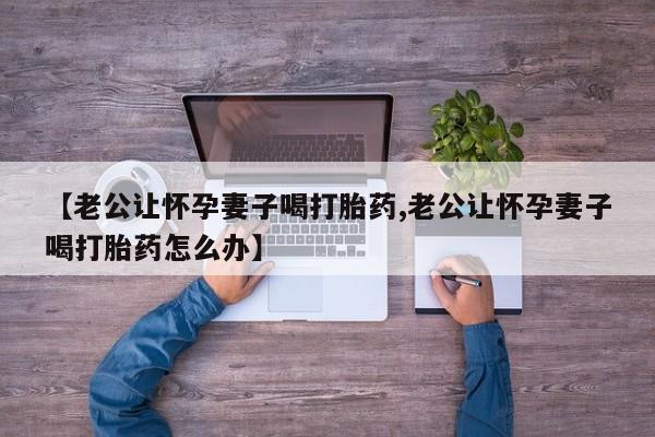 私人打胎药专卖联系微信【老公让怀孕妻子喝打胎药,老公让怀孕妻子喝打胎药怎么办】