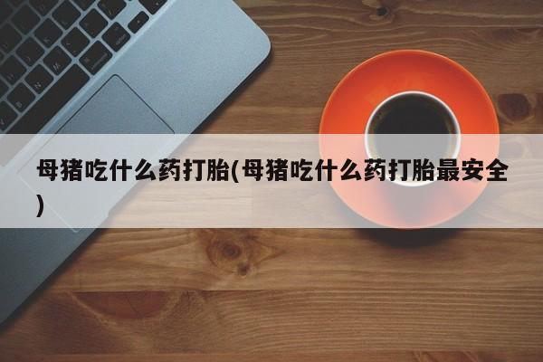 私人打胎药专卖联系微信母猪吃什么药打胎(母猪吃什么药打胎最安全)