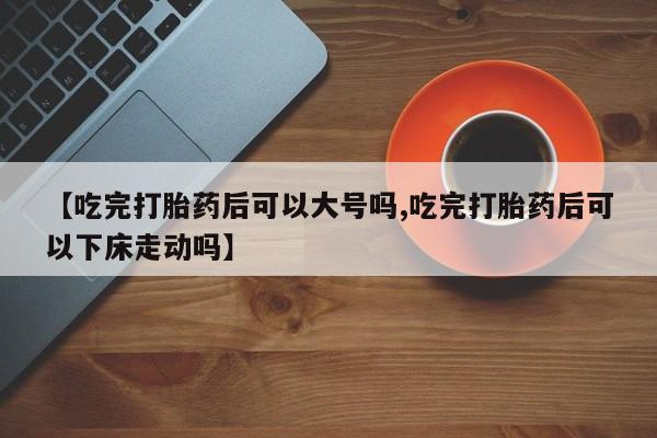 私人打胎药专卖联系微信【吃完打胎药后可以大号吗,吃完打胎药后可以下床走动吗】