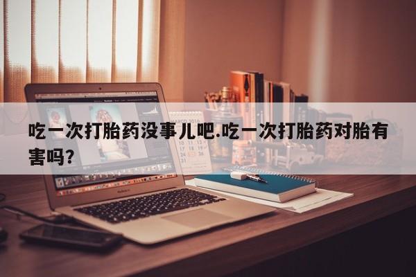 私人打胎药专卖联系微信吃一次打胎药没事儿吧.吃一次打胎药对胎有害吗？