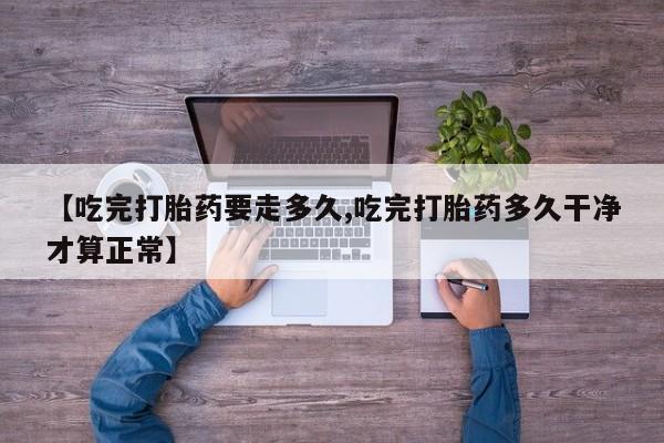 私人打胎药专卖联系微信【吃完打胎药要走多久,吃完打胎药多久干净才算正常】