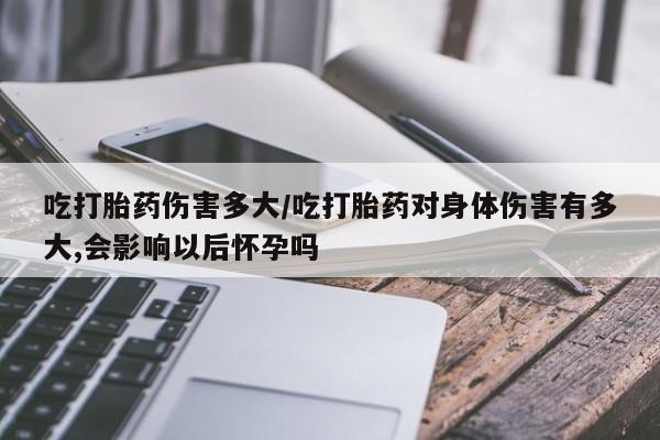 私人打胎药专卖联系微信吃打胎药伤害多大/吃打胎药对身体伤害有多大,会影响以后怀孕吗
